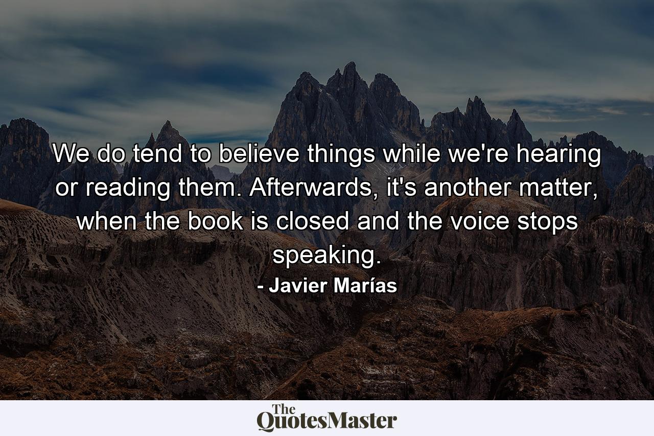 We do tend to believe things while we're hearing or reading them. Afterwards, it's another matter, when the book is closed and the voice stops speaking. - Quote by Javier Marías