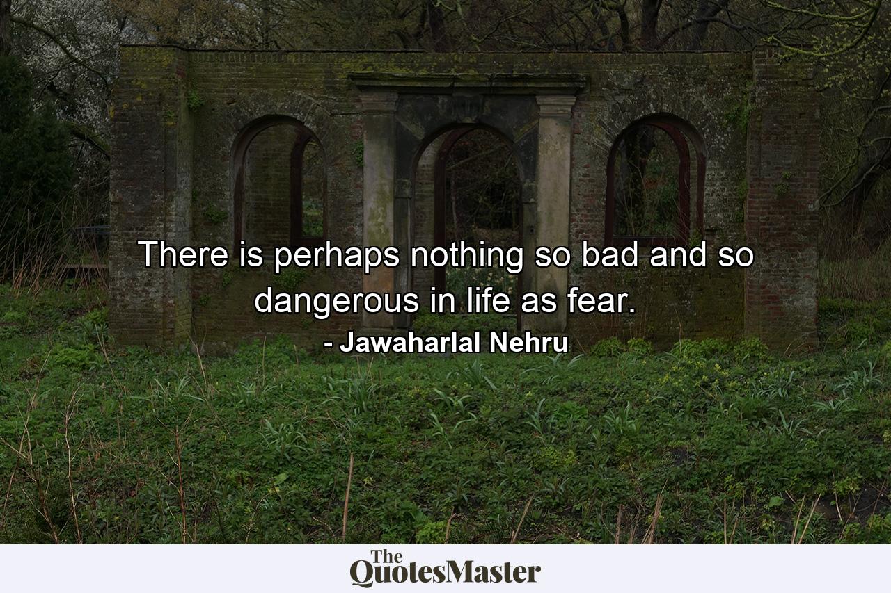 There is perhaps nothing so bad and so dangerous in life as fear. - Quote by Jawaharlal Nehru