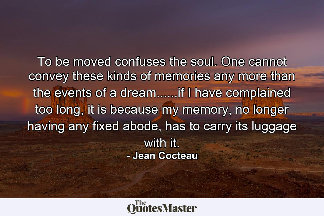 To be moved confuses the soul. One cannot convey these kinds of memories any more than the events of a dream......if I have complained too long, it is because my memory, no longer having any fixed abode, has to carry its luggage with it. - Quote by Jean Cocteau