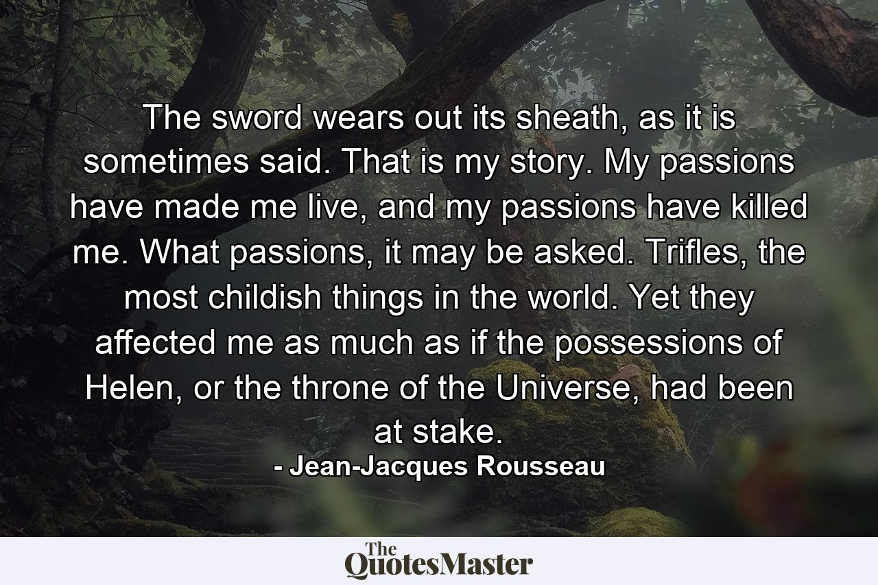 The sword wears out its sheath, as it is sometimes said. That is my story. My passions have made me live, and my passions have killed me. What passions, it may be asked. Trifles, the most childish things in the world. Yet they affected me as much as if the possessions of Helen, or the throne of the Universe, had been at stake. - Quote by Jean-Jacques Rousseau