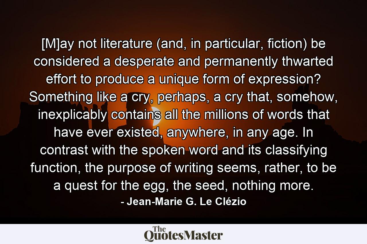 [M]ay not literature (and, in particular, fiction) be considered a desperate and permanently thwarted effort to produce a unique form of expression? Something like a cry, perhaps, a cry that, somehow, inexplicably contains all the millions of words that have ever existed, anywhere, in any age. In contrast with the spoken word and its classifying function, the purpose of writing seems, rather, to be a quest for the egg, the seed, nothing more. - Quote by Jean-Marie G. Le Clézio