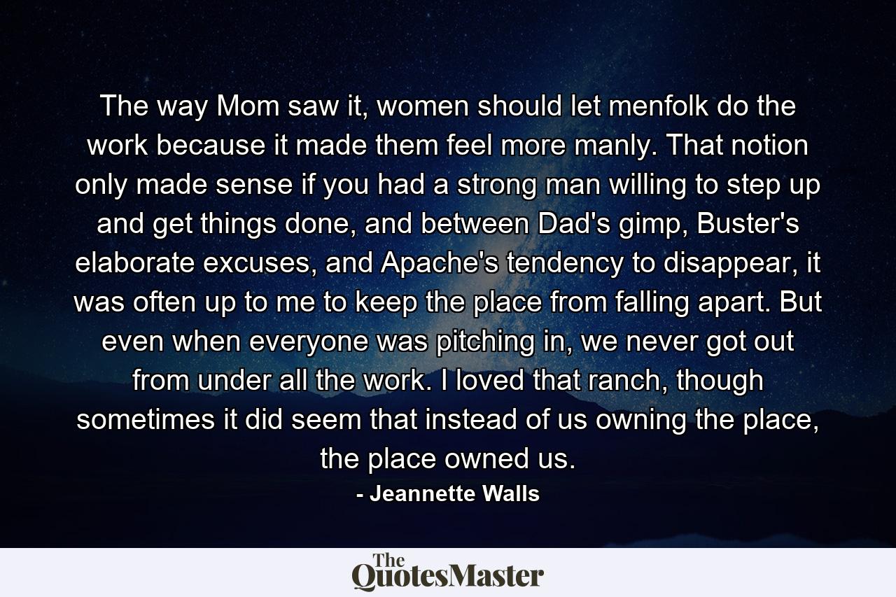 The way Mom saw it, women should let menfolk do the work because it made them feel more manly. That notion only made sense if you had a strong man willing to step up and get things done, and between Dad's gimp, Buster's elaborate excuses, and Apache's tendency to disappear, it was often up to me to keep the place from falling apart. But even when everyone was pitching in, we never got out from under all the work. I loved that ranch, though sometimes it did seem that instead of us owning the place, the place owned us. - Quote by Jeannette Walls