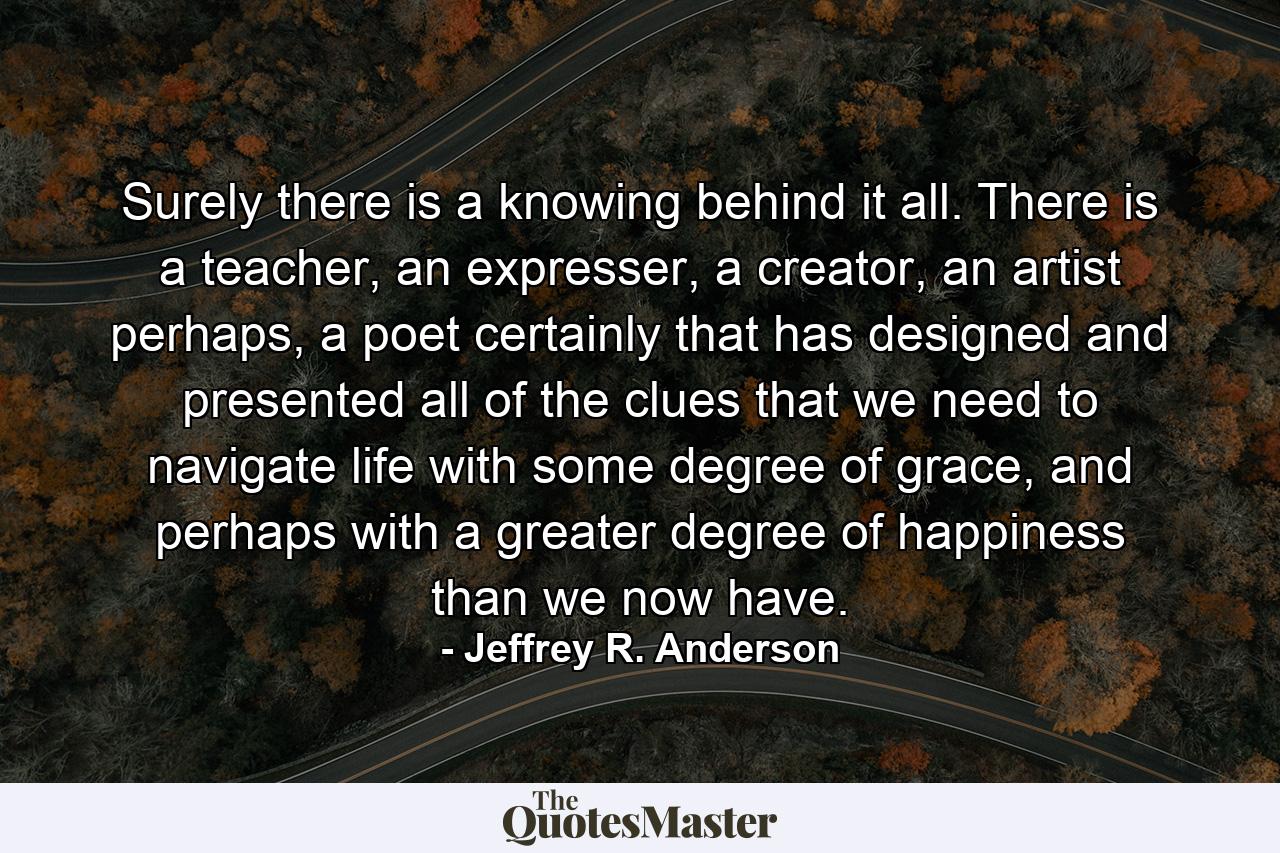 Surely there is a knowing behind it all. There is a teacher, an expresser, a creator, an artist perhaps, a poet certainly that has designed and presented all of the clues that we need to navigate life with some degree of grace, and perhaps with a greater degree of happiness than we now have. - Quote by Jeffrey R. Anderson