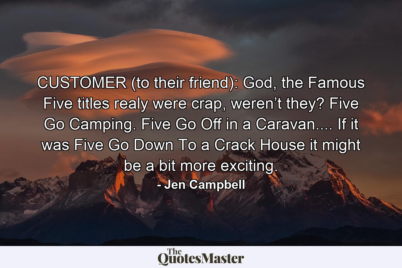 CUSTOMER (to their friend): God, the Famous Five titles realy were crap, weren’t they? Five Go Camping. Five Go Off in a Caravan.... If it was Five Go Down To a Crack House it might be a bit more exciting. - Quote by Jen Campbell