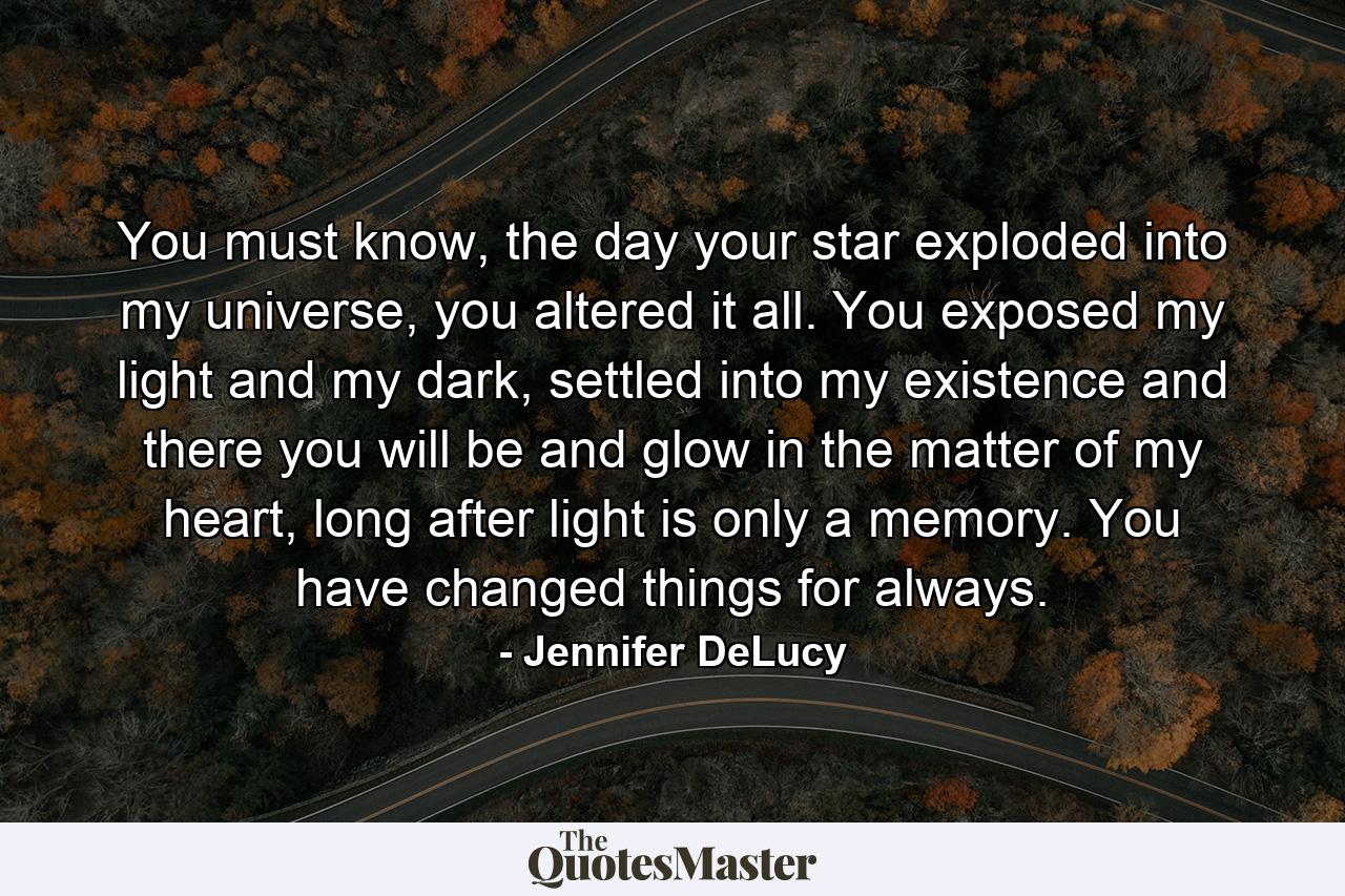 You must know, the day your star exploded into my universe, you altered it all. You exposed my light and my dark, settled into my existence and there you will be and glow in the matter of my heart, long after light is only a memory. You have changed things for always. - Quote by Jennifer DeLucy