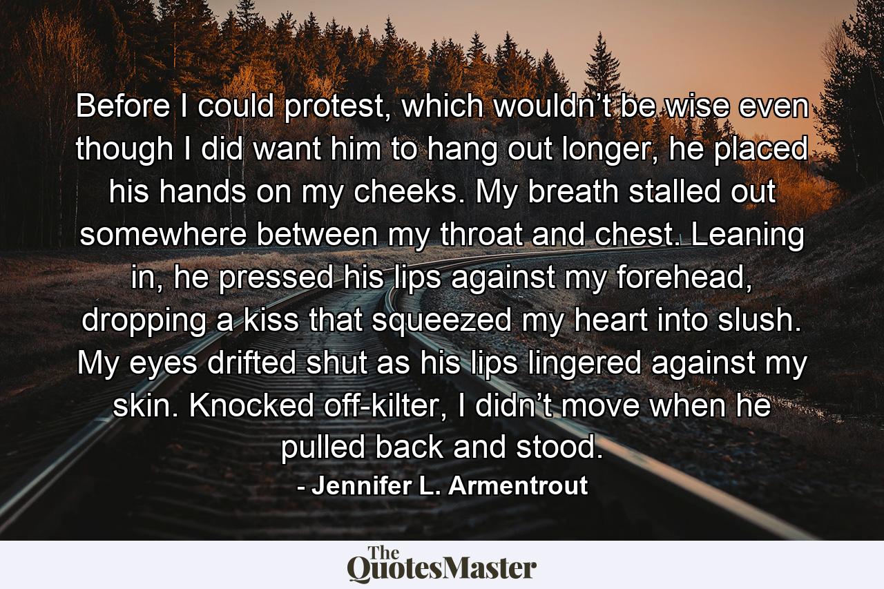 Before I could protest, which wouldn’t be wise even though I did want him to hang out longer, he placed his hands on my cheeks. My breath stalled out somewhere between my throat and chest. Leaning in, he pressed his lips against my forehead, dropping a kiss that squeezed my heart into slush. My eyes drifted shut as his lips lingered against my skin. Knocked off-kilter, I didn’t move when he pulled back and stood. - Quote by Jennifer L. Armentrout