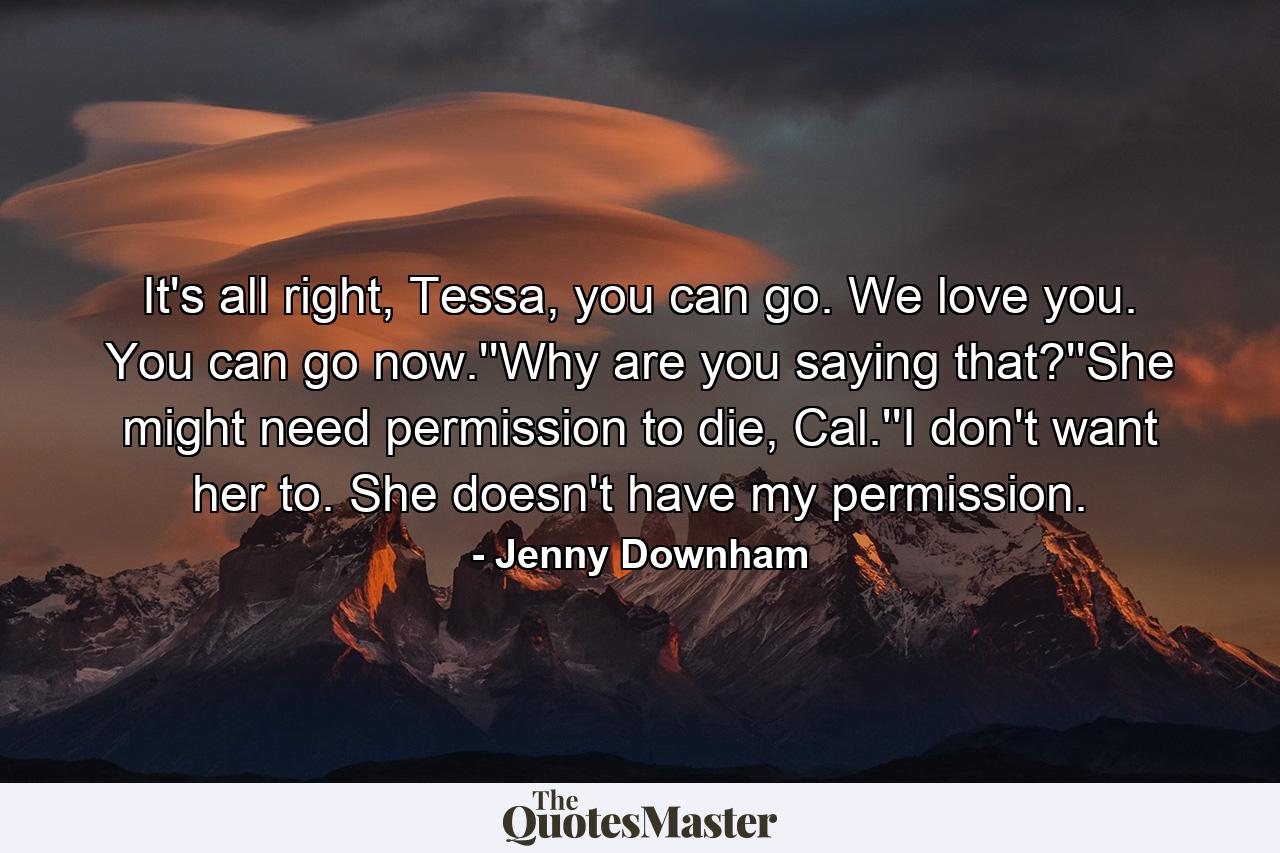 It's all right, Tessa, you can go. We love you. You can go now.''Why are you saying that?''She might need permission to die, Cal.''I don't want her to. She doesn't have my permission. - Quote by Jenny Downham