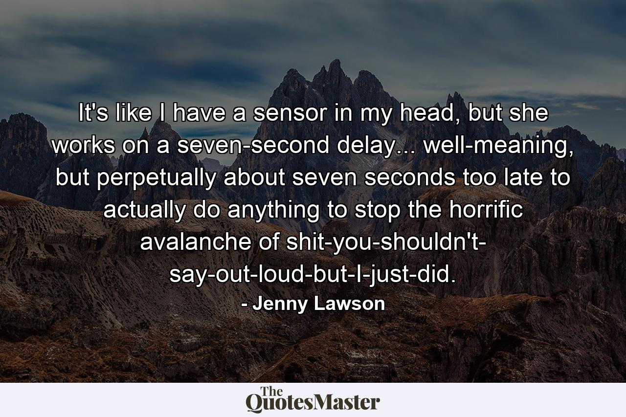 It's like I have a sensor in my head, but she works on a seven-second delay... well-meaning, but perpetually about seven seconds too late to actually do anything to stop the horrific avalanche of shit-you-shouldn't- say-out-loud-but-I-just-did. - Quote by Jenny Lawson