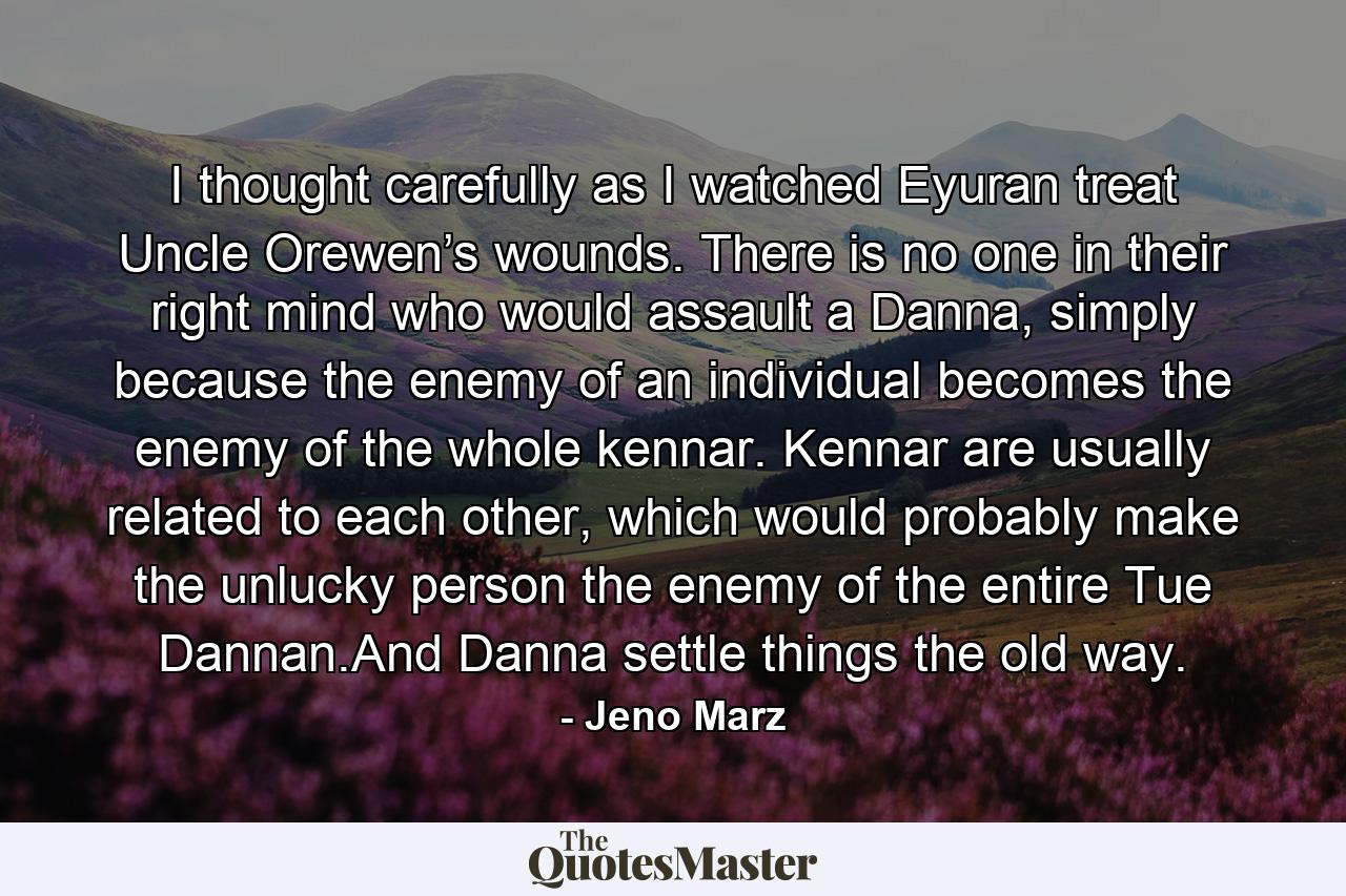 I thought carefully as I watched Eyuran treat Uncle Orewen’s wounds. There is no one in their right mind who would assault a Danna, simply because the enemy of an individual becomes the enemy of the whole kennar. Kennar are usually related to each other, which would probably make the unlucky person the enemy of the entire Tue Dannan.And Danna settle things the old way. - Quote by Jeno Marz