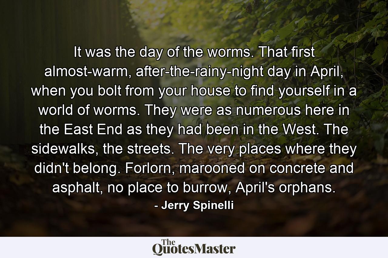 It was the day of the worms. That first almost-warm, after-the-rainy-night day in April, when you bolt from your house to find yourself in a world of worms. They were as numerous here in the East End as they had been in the West. The sidewalks, the streets. The very places where they didn't belong. Forlorn, marooned on concrete and asphalt, no place to burrow, April's orphans. - Quote by Jerry Spinelli