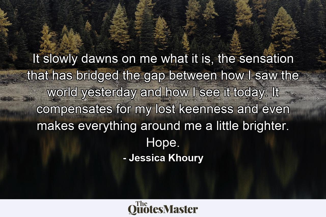 It slowly dawns on me what it is, the sensation that has bridged the gap between how I saw the world yesterday and how I see it today. It compensates for my lost keenness and even makes everything around me a little brighter. Hope. - Quote by Jessica Khoury