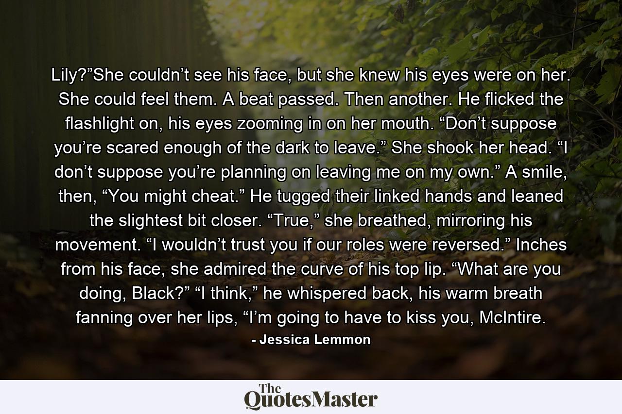 Lily?”She couldn’t see his face, but she knew his eyes were on her. She could feel them. A beat passed. Then another. He flicked the flashlight on, his eyes zooming in on her mouth. “Don’t suppose you’re scared enough of the dark to leave.” She shook her head. “I don’t suppose you’re planning on leaving me on my own.” A smile, then, “You might cheat.” He tugged their linked hands and leaned the slightest bit closer. “True,” she breathed, mirroring his movement. “I wouldn’t trust you if our roles were reversed.” Inches from his face, she admired the curve of his top lip. “What are you doing, Black?” “I think,” he whispered back, his warm breath fanning over her lips, “I’m going to have to kiss you, McIntire. - Quote by Jessica Lemmon