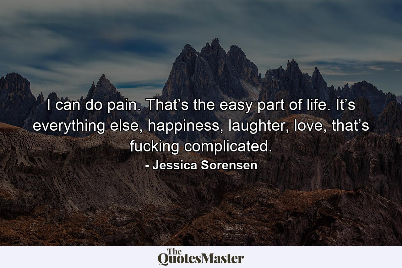 I can do pain. That’s the easy part of life. It’s everything else, happiness, laughter, love, that’s fucking complicated. - Quote by Jessica Sorensen