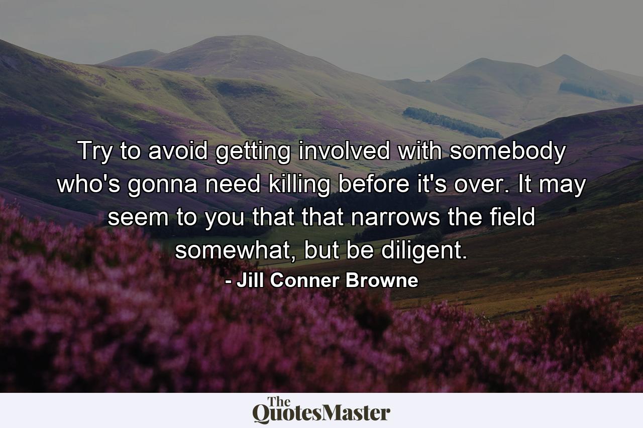 Try to avoid getting involved with somebody who's gonna need killing before it's over. It may seem to you that that narrows the field somewhat, but be diligent. - Quote by Jill Conner Browne