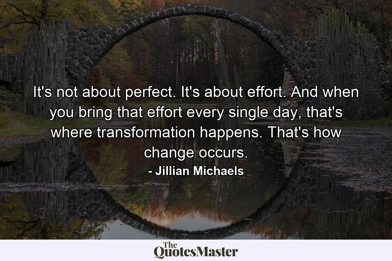 It's not about perfect. It's about effort. And when you bring that effort every single day, that's where transformation happens. That's how change occurs. - Quote by Jillian Michaels