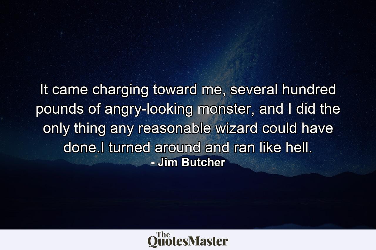 It came charging toward me, several hundred pounds of angry-looking monster, and I did the only thing any reasonable wizard could have done.I turned around and ran like hell. - Quote by Jim Butcher