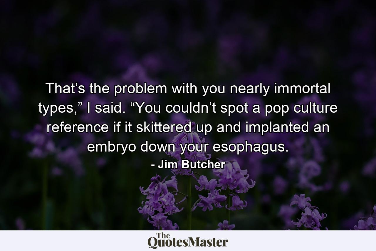 That’s the problem with you nearly immortal types,” I said. “You couldn’t spot a pop culture reference if it skittered up and implanted an embryo down your esophagus. - Quote by Jim Butcher