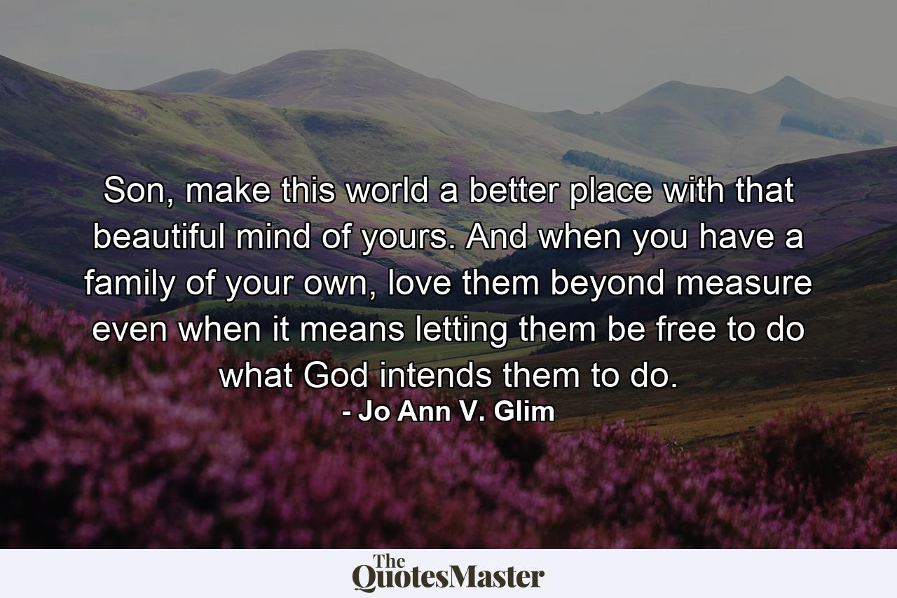 Son, make this world a better place with that beautiful mind of yours. And when you have a family of your own, love them beyond measure even when it means letting them be free to do what God intends them to do. - Quote by Jo Ann V. Glim