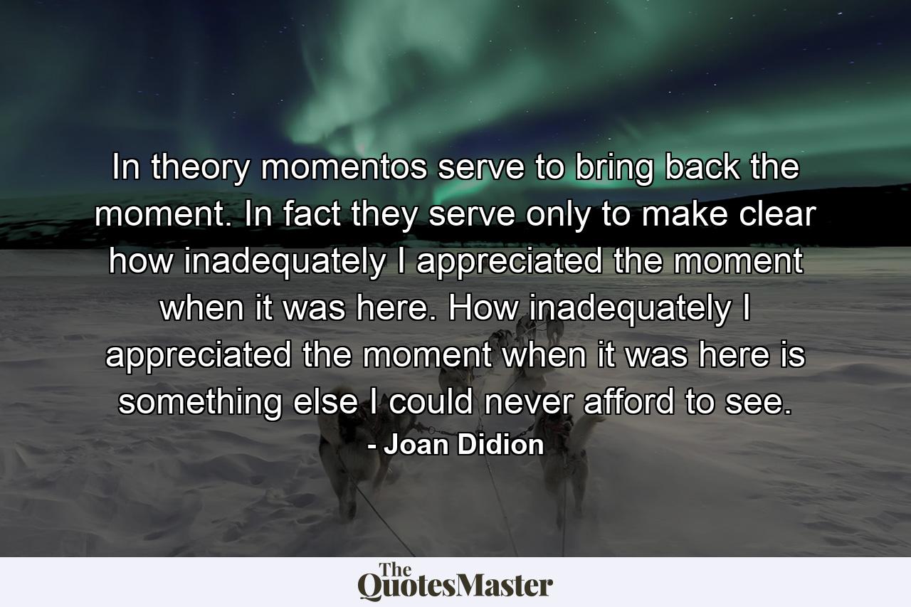 In theory momentos serve to bring back the moment. In fact they serve only to make clear how inadequately I appreciated the moment when it was here. How inadequately I appreciated the moment when it was here is something else I could never afford to see. - Quote by Joan Didion