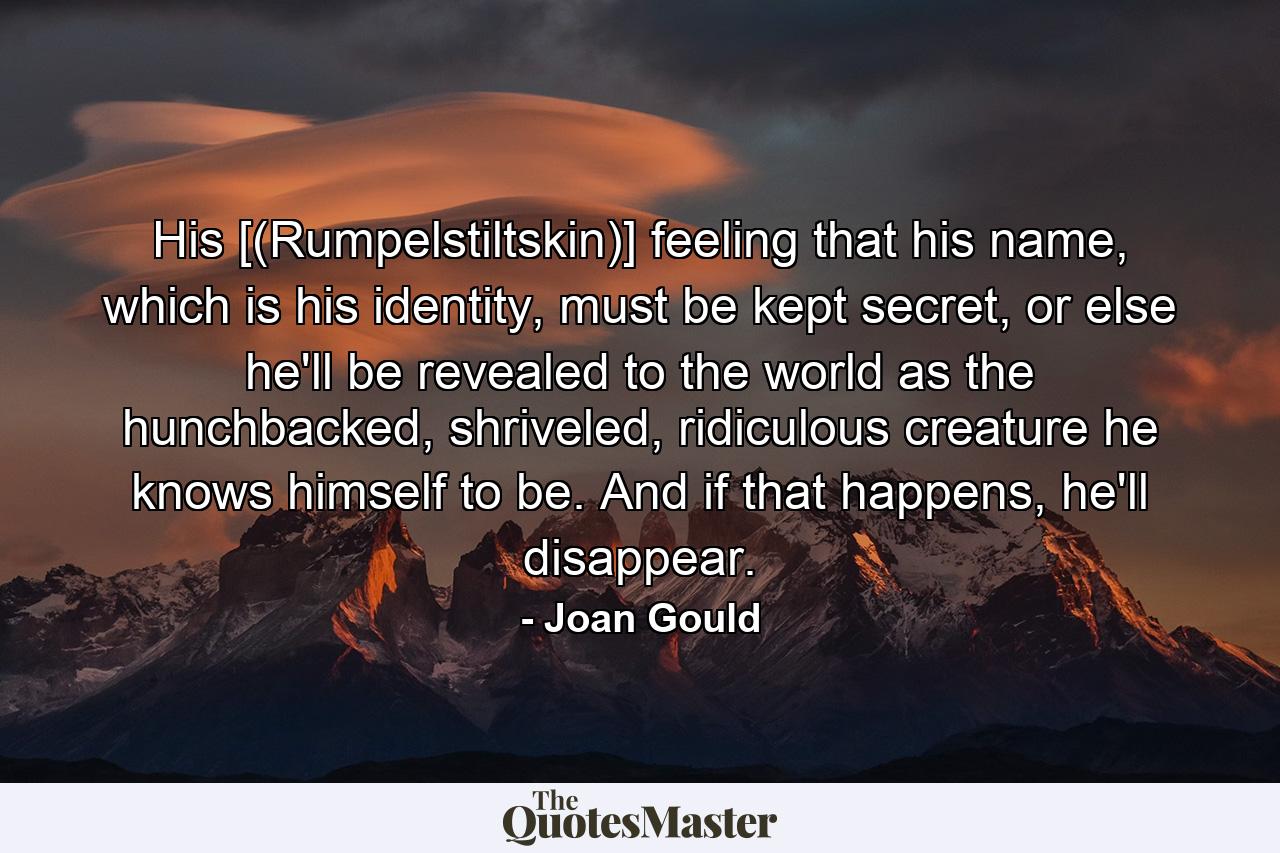 His [(Rumpelstiltskin)] feeling that his name, which is his identity, must be kept secret, or else he'll be revealed to the world as the hunchbacked, shriveled, ridiculous creature he knows himself to be. And if that happens, he'll disappear. - Quote by Joan Gould