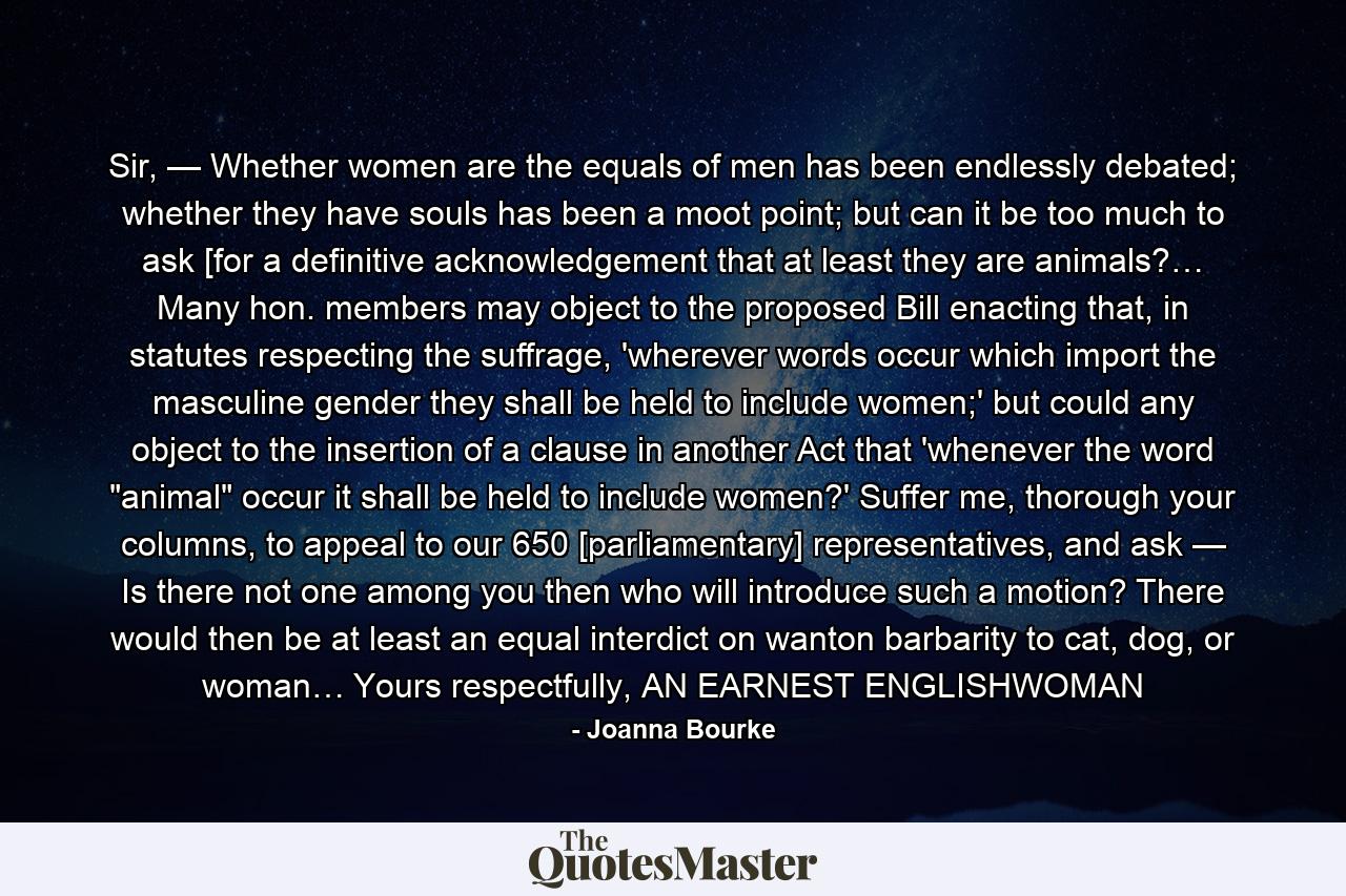 Sir, — Whether women are the equals of men has been endlessly debated; whether they have souls has been a moot point; but can it be too much to ask [for a definitive acknowledgement that at least they are animals?… Many hon. members may object to the proposed Bill enacting that, in statutes respecting the suffrage, 'wherever words occur which import the masculine gender they shall be held to include women;' but could any object to the insertion of a clause in another Act that 'whenever the word 