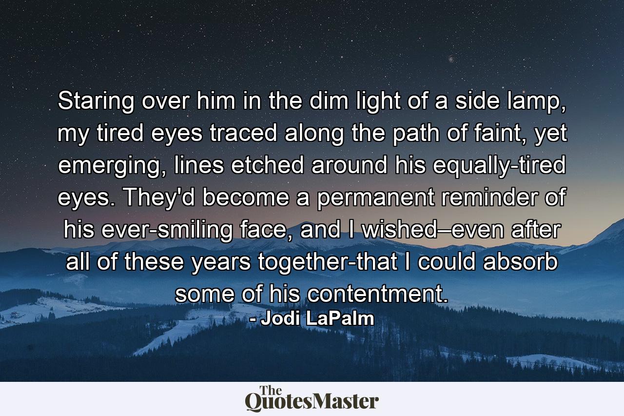 Staring over him in the dim light of a side lamp, my tired eyes traced along the path of faint, yet emerging, lines etched around his equally-tired eyes. They'd become a permanent reminder of his ever-smiling face, and I wished–even after all of these years together-that I could absorb some of his contentment. - Quote by Jodi LaPalm