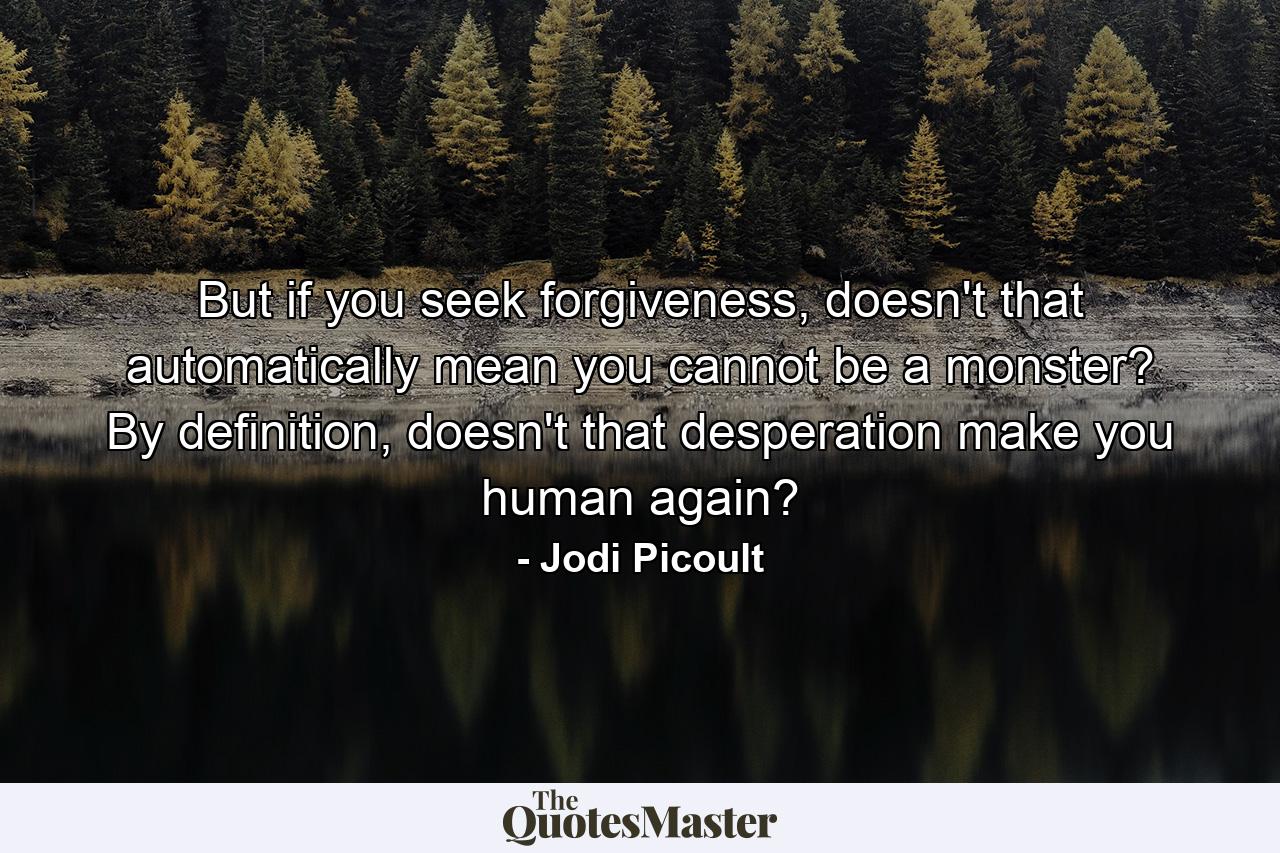 But if you seek forgiveness, doesn't that automatically mean you cannot be a monster? By definition, doesn't that desperation make you human again? - Quote by Jodi Picoult