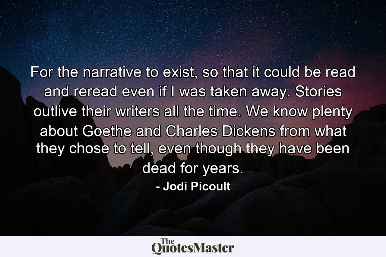 For the narrative to exist, so that it could be read and reread even if I was taken away. Stories outlive their writers all the time. We know plenty about Goethe and Charles Dickens from what they chose to tell, even though they have been dead for years. - Quote by Jodi Picoult