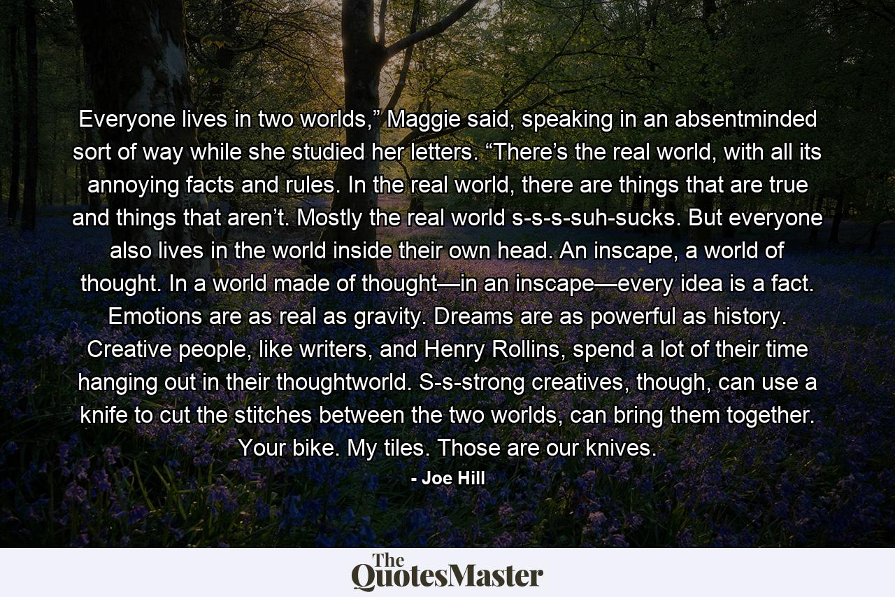 Everyone lives in two worlds,” Maggie said, speaking in an absentminded sort of way while she studied her letters. “There’s the real world, with all its annoying facts and rules. In the real world, there are things that are true and things that aren’t. Mostly the real world s-s-s-suh-sucks. But everyone also lives in the world inside their own head. An inscape, a world of thought. In a world made of thought—in an inscape—every idea is a fact. Emotions are as real as gravity. Dreams are as powerful as history. Creative people, like writers, and Henry Rollins, spend a lot of their time hanging out in their thoughtworld. S-s-strong creatives, though, can use a knife to cut the stitches between the two worlds, can bring them together. Your bike. My tiles. Those are our knives. - Quote by Joe Hill