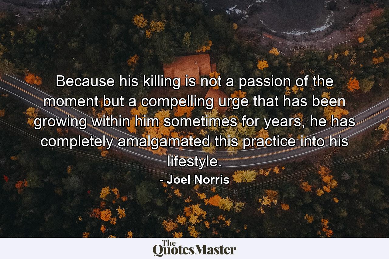 Because his killing is not a passion of the moment but a compelling urge that has been growing within him sometimes for years, he has completely amalgamated this practice into his lifestyle. - Quote by Joel Norris