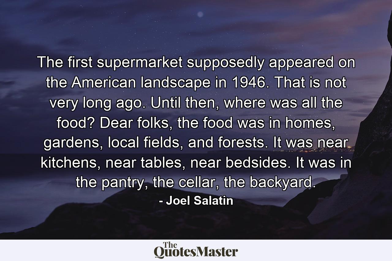 The first supermarket supposedly appeared on the American landscape in 1946. That is not very long ago. Until then, where was all the food? Dear folks, the food was in homes, gardens, local fields, and forests. It was near kitchens, near tables, near bedsides. It was in the pantry, the cellar, the backyard. - Quote by Joel Salatin