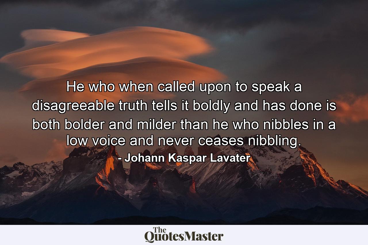 He who  when called upon to speak a disagreeable truth  tells it boldly and has done  is both bolder and milder than he who nibbles in a low voice and never ceases nibbling. - Quote by Johann Kaspar Lavater