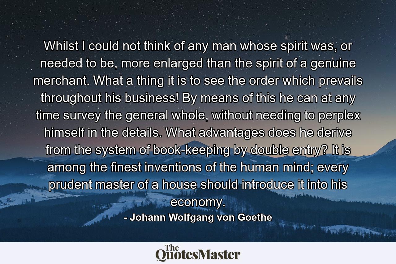 Whilst I could not think of any man whose spirit was, or needed to be, more enlarged than the spirit of a genuine merchant. What a thing it is to see the order which prevails throughout his business! By means of this he can at any time survey the general whole, without needing to perplex himself in the details. What advantages does he derive from the system of book-keeping by double entry? It is among the finest inventions of the human mind; every prudent master of a house should introduce it into his economy. - Quote by Johann Wolfgang von Goethe