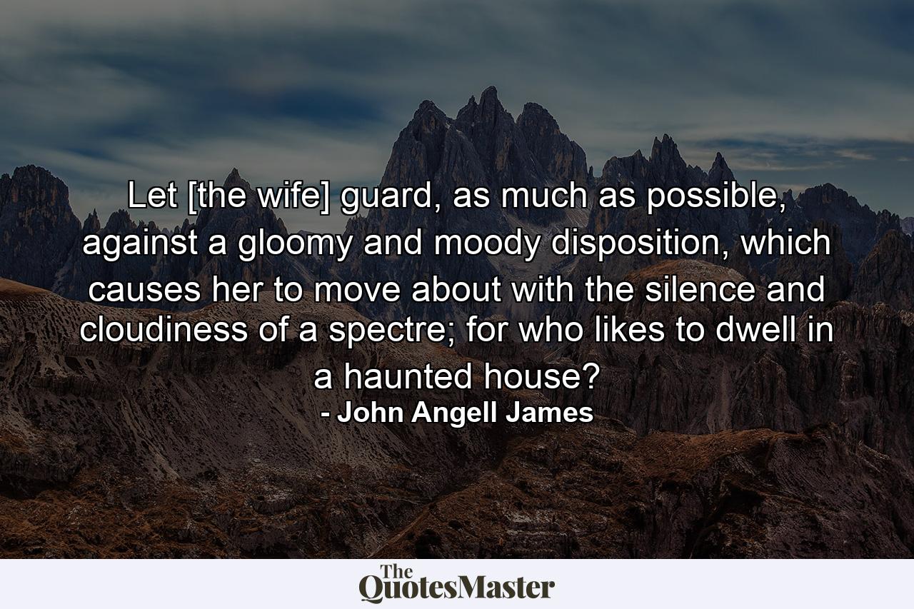 Let [the wife] guard, as much as possible, against a gloomy and moody disposition, which causes her to move about with the silence and cloudiness of a spectre; for who likes to dwell in a haunted house? - Quote by John Angell James