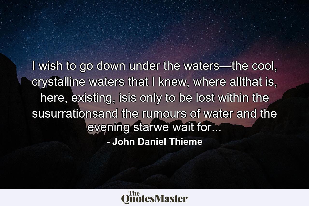 I wish to go down under the waters—the cool, crystalline waters that I knew, where allthat is, here, existing, isis only to be lost within the susurrationsand the rumours of water and the evening starwe wait for... - Quote by John Daniel Thieme