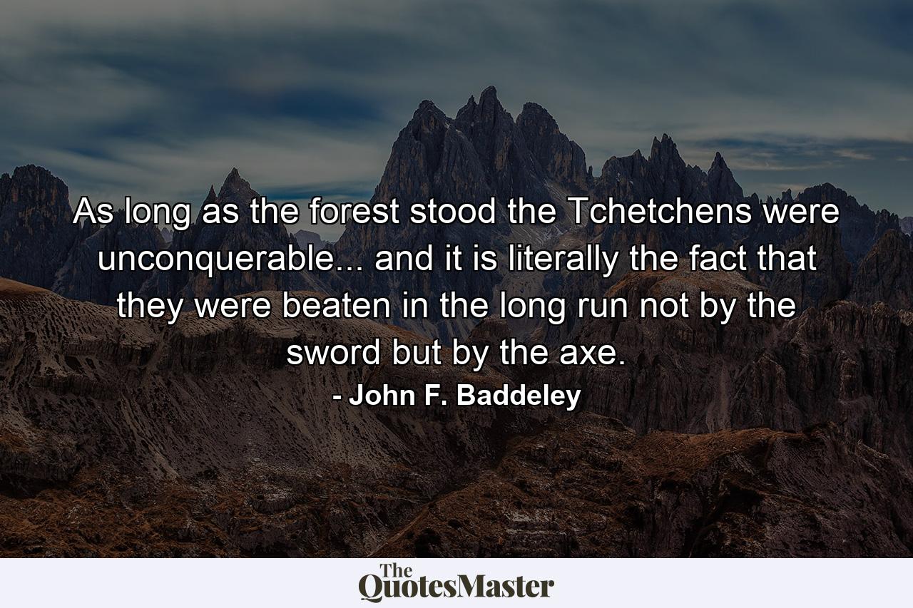 As long as the forest stood the Tchetchens were unconquerable... and it is literally the fact that they were beaten in the long run not by the sword but by the axe. - Quote by John F. Baddeley