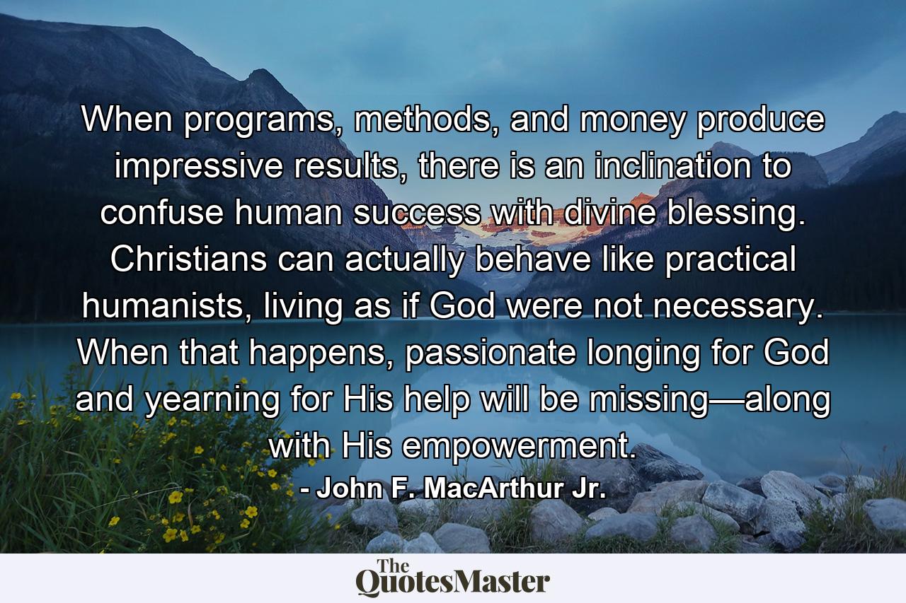 When programs, methods, and money produce impressive results, there is an inclination to confuse human success with divine blessing. Christians can actually behave like practical humanists, living as if God were not necessary. When that happens, passionate longing for God and yearning for His help will be missing—along with His empowerment. - Quote by John F. MacArthur Jr.