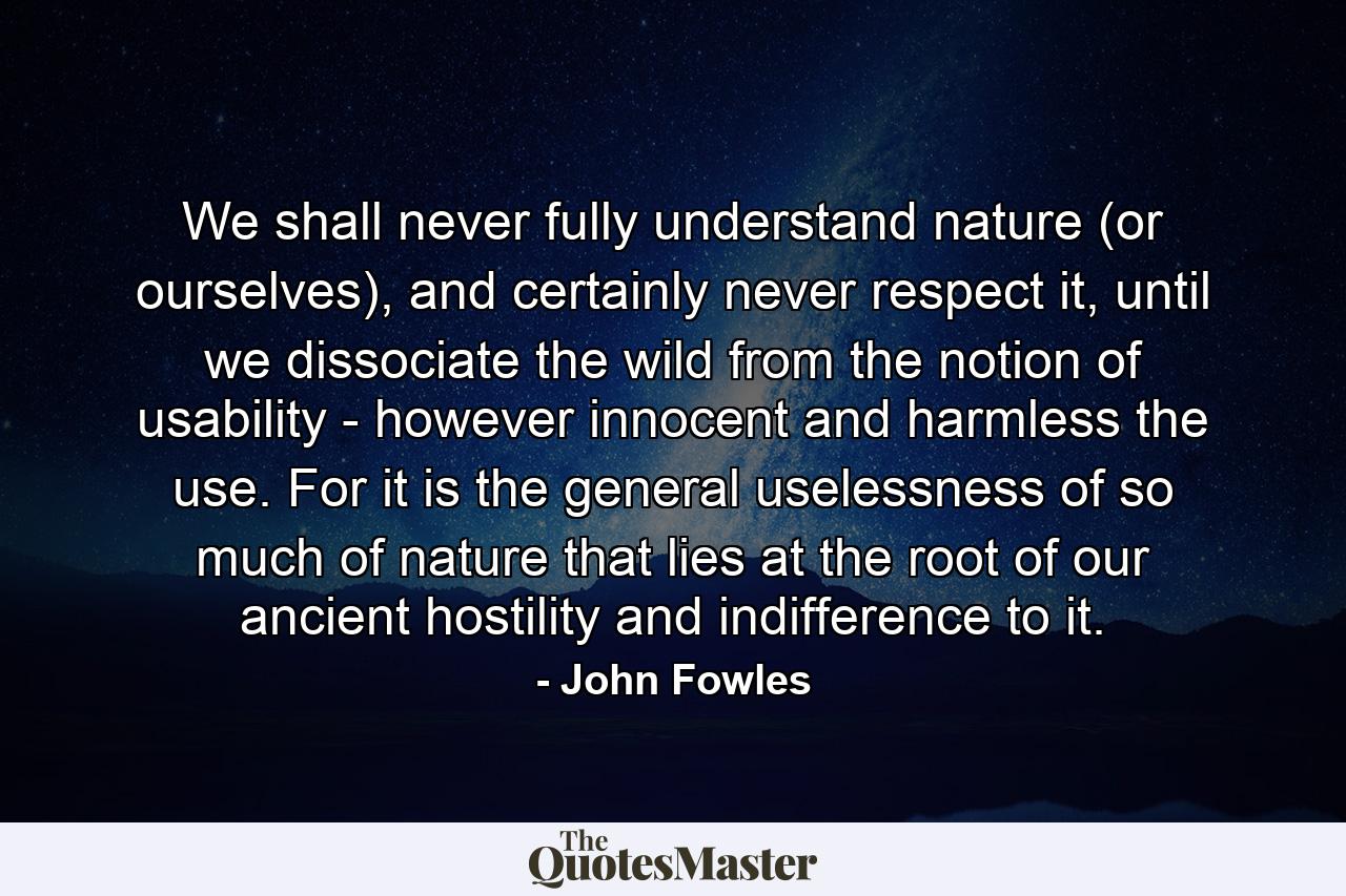 We shall never fully understand nature (or ourselves), and certainly never respect it, until we dissociate the wild from the notion of usability - however innocent and harmless the use. For it is the general uselessness of so much of nature that lies at the root of our ancient hostility and indifference to it. - Quote by John Fowles