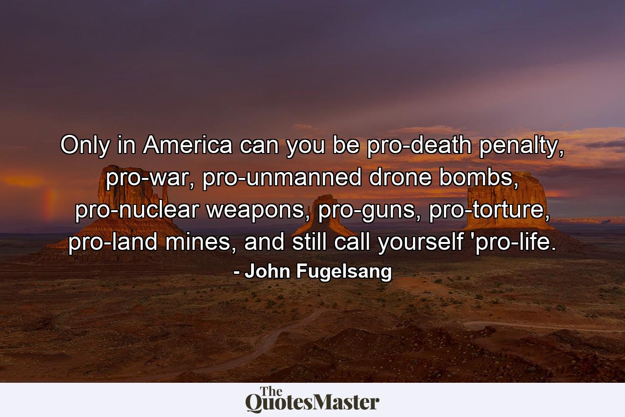 Only in America can you be pro-death penalty, pro-war, pro-unmanned drone bombs, pro-nuclear weapons, pro-guns, pro-torture, pro-land mines, and still call yourself 'pro-life. - Quote by John Fugelsang