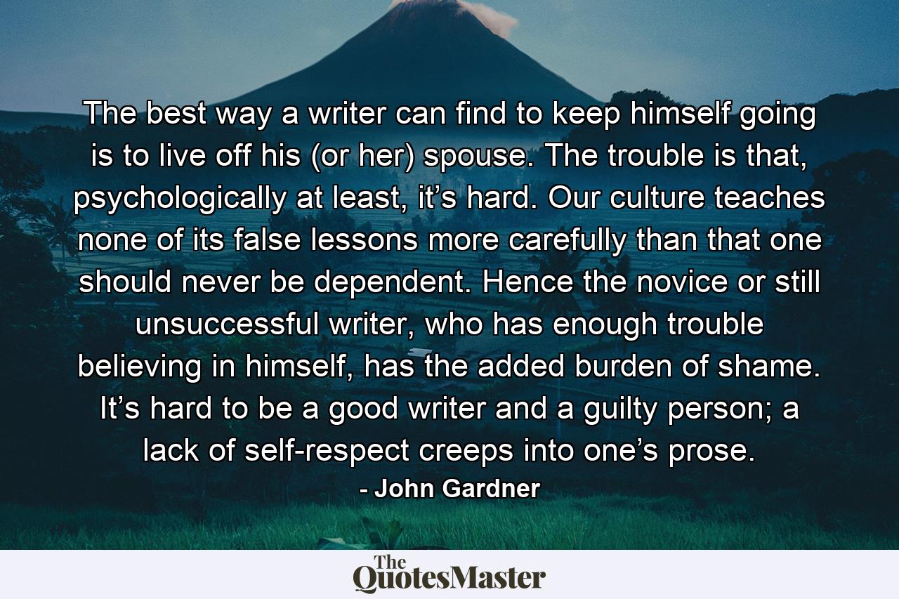 The best way a writer can find to keep himself going is to live off his (or her) spouse. The trouble is that, psychologically at least, it’s hard. Our culture teaches none of its false lessons more carefully than that one should never be dependent. Hence the novice or still unsuccessful writer, who has enough trouble believing in himself, has the added burden of shame. It’s hard to be a good writer and a guilty person; a lack of self-respect creeps into one’s prose. - Quote by John Gardner