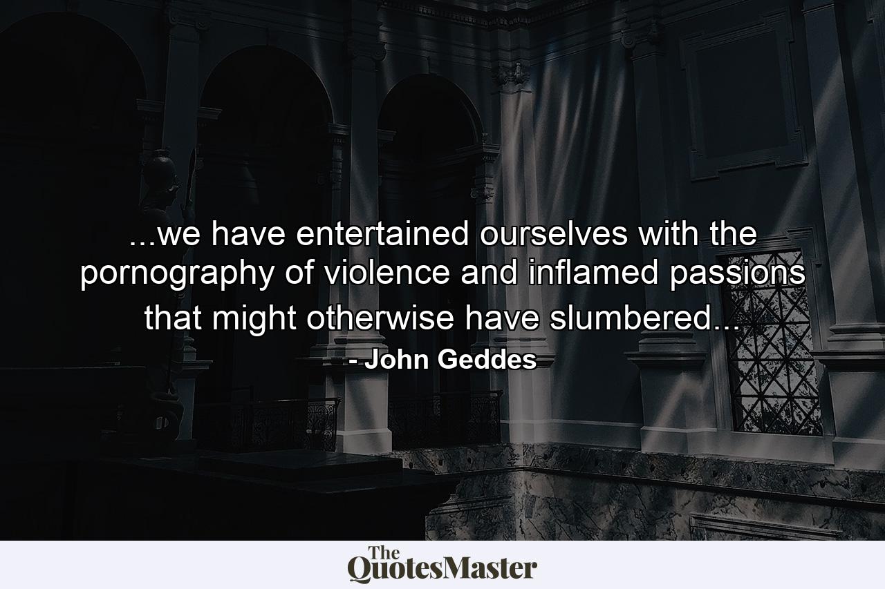 ...we have entertained ourselves with the pornography of violence and inflamed passions that might otherwise have slumbered... - Quote by John Geddes