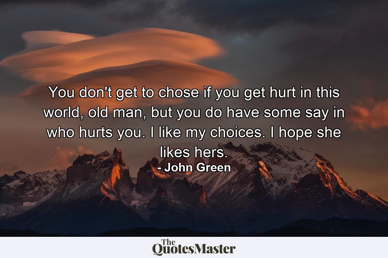 You don't get to chose if you get hurt in this world, old man, but you do have some say in who hurts you. I like my choices. I hope she likes hers. - Quote by John Green