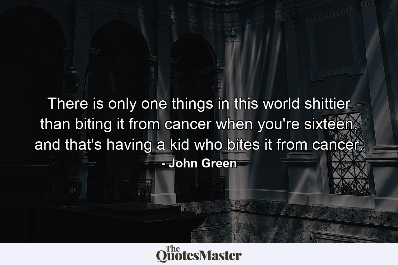 There is only one things in this world shittier than biting it from cancer when you're sixteen, and that's having a kid who bites it from cancer. - Quote by John Green