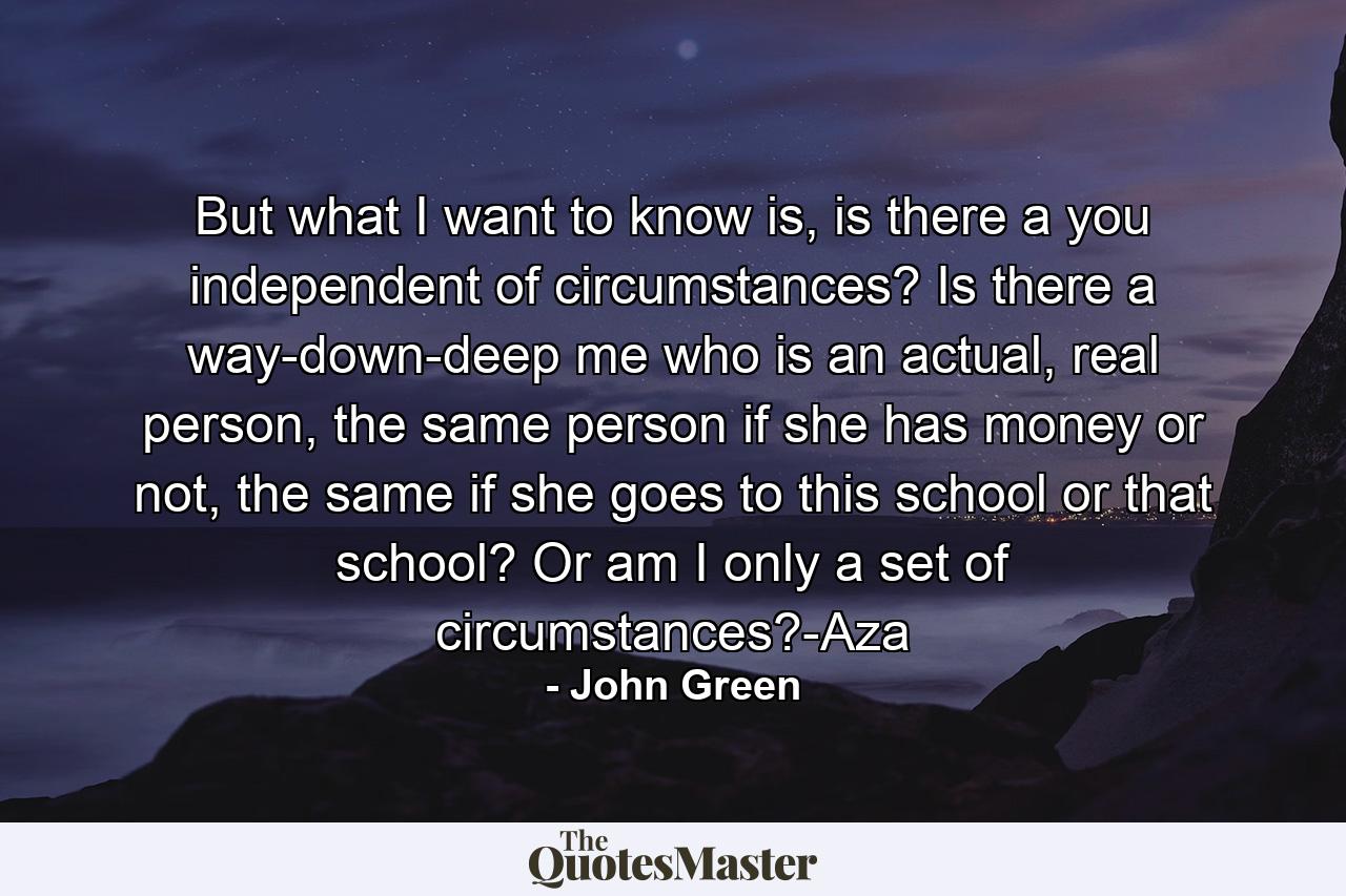 But what I want to know is, is there a you independent of circumstances? Is there a way-down-deep me who is an actual, real person, the same person if she has money or not, the same if she goes to this school or that school? Or am I only a set of circumstances?-Aza - Quote by John Green