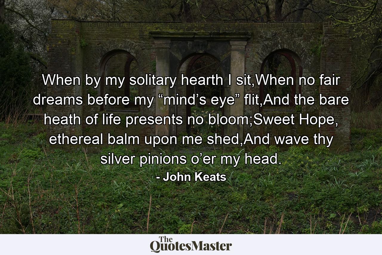 When by my solitary hearth I sit,When no fair dreams before my “mind’s eye” flit,And the bare heath of life presents no bloom;Sweet Hope, ethereal balm upon me shed,And wave thy silver pinions o’er my head. - Quote by John Keats