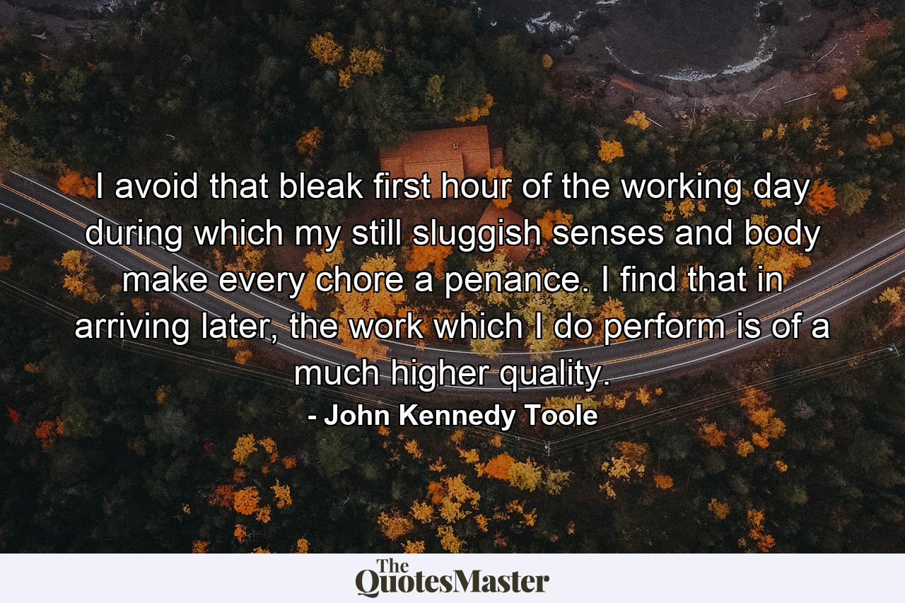 I avoid that bleak first hour of the working day during which my still sluggish senses and body make every chore a penance. I find that in arriving later, the work which I do perform is of a much higher quality. - Quote by John Kennedy Toole