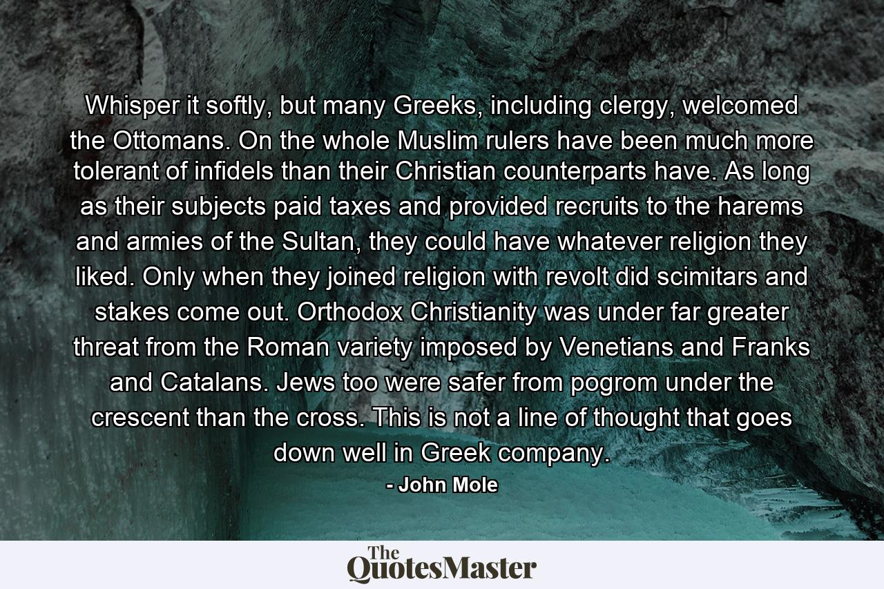 Whisper it softly, but many Greeks, including clergy, welcomed the Ottomans. On the whole Muslim rulers have been much more tolerant of infidels than their Christian counterparts have. As long as their subjects paid taxes and provided recruits to the harems and armies of the Sultan, they could have whatever religion they liked. Only when they joined religion with revolt did scimitars and stakes come out. Orthodox Christianity was under far greater threat from the Roman variety imposed by Venetians and Franks and Catalans. Jews too were safer from pogrom under the crescent than the cross. This is not a line of thought that goes down well in Greek company. - Quote by John Mole