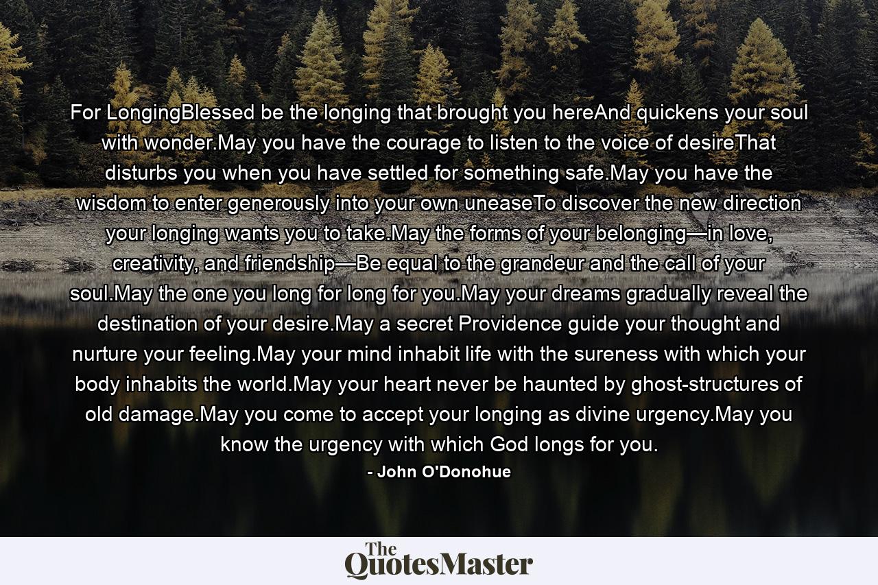 For LongingBlessed be the longing that brought you hereAnd quickens your soul with wonder.May you have the courage to listen to the voice of desireThat disturbs you when you have settled for something safe.May you have the wisdom to enter generously into your own uneaseTo discover the new direction your longing wants you to take.May the forms of your belonging—in love, creativity, and friendship—Be equal to the grandeur and the call of your soul.May the one you long for long for you.May your dreams gradually reveal the destination of your desire.May a secret Providence guide your thought and nurture your feeling.May your mind inhabit life with the sureness with which your body inhabits the world.May your heart never be haunted by ghost-structures of old damage.May you come to accept your longing as divine urgency.May you know the urgency with which God longs for you. - Quote by John O'Donohue