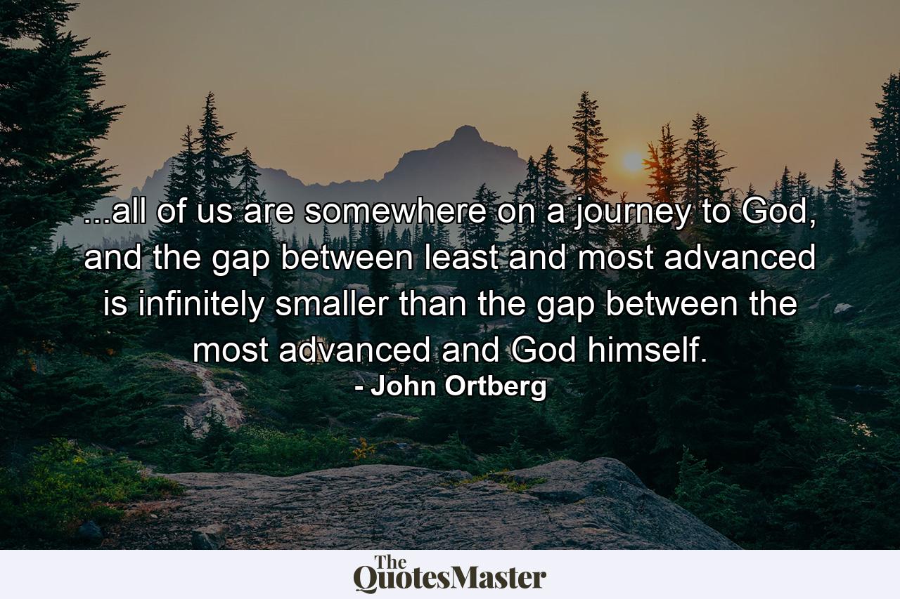 ...all of us are somewhere on a journey to God, and the gap between least and most advanced is infinitely smaller than the gap between the most advanced and God himself. - Quote by John Ortberg