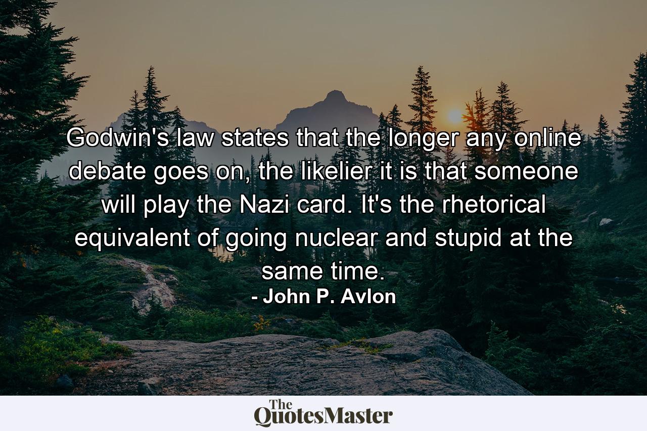 Godwin's law states that the longer any online debate goes on, the likelier it is that someone will play the Nazi card. It's the rhetorical equivalent of going nuclear and stupid at the same time. - Quote by John P. Avlon